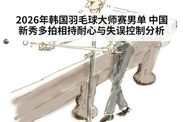 2026年韩国羽毛球大师赛男单 中国新秀多拍相持耐心与失误控制分析