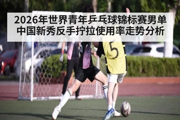 2026年世界青年乒乓球锦标赛男单中国新秀反手拧拉使用率走势分析